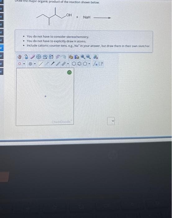 of
ot
ot
ot
of
or
ot
r
of
Draw the major organic product of the reaction shown below.
~
You do not have to consider stereochemistry.
You do not have to explicitly draw H atoms.
. Include cationic counter-lons, e.g., Na" in your answer, but draw them in their own sketcher.
Ⓒ.
@98
+ NaH
2622A
1/0 000 IF
ChemDoodle