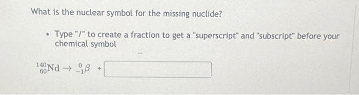 What is the nuclear symbol for the missing nuclide?
• Type "/" to create a fraction to get a "superscript" and "subscript" before your
chemical symbol
140 Nd→ 18
+