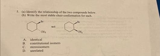 5. (a) Identify the relationship of the two compounds below.
(b) Write the most stable chair conformation for each.
Br
CH₂
and
A.
identical
B. constitutional isomers
C. stereoisomers
D. unrelated
Br
CH₂