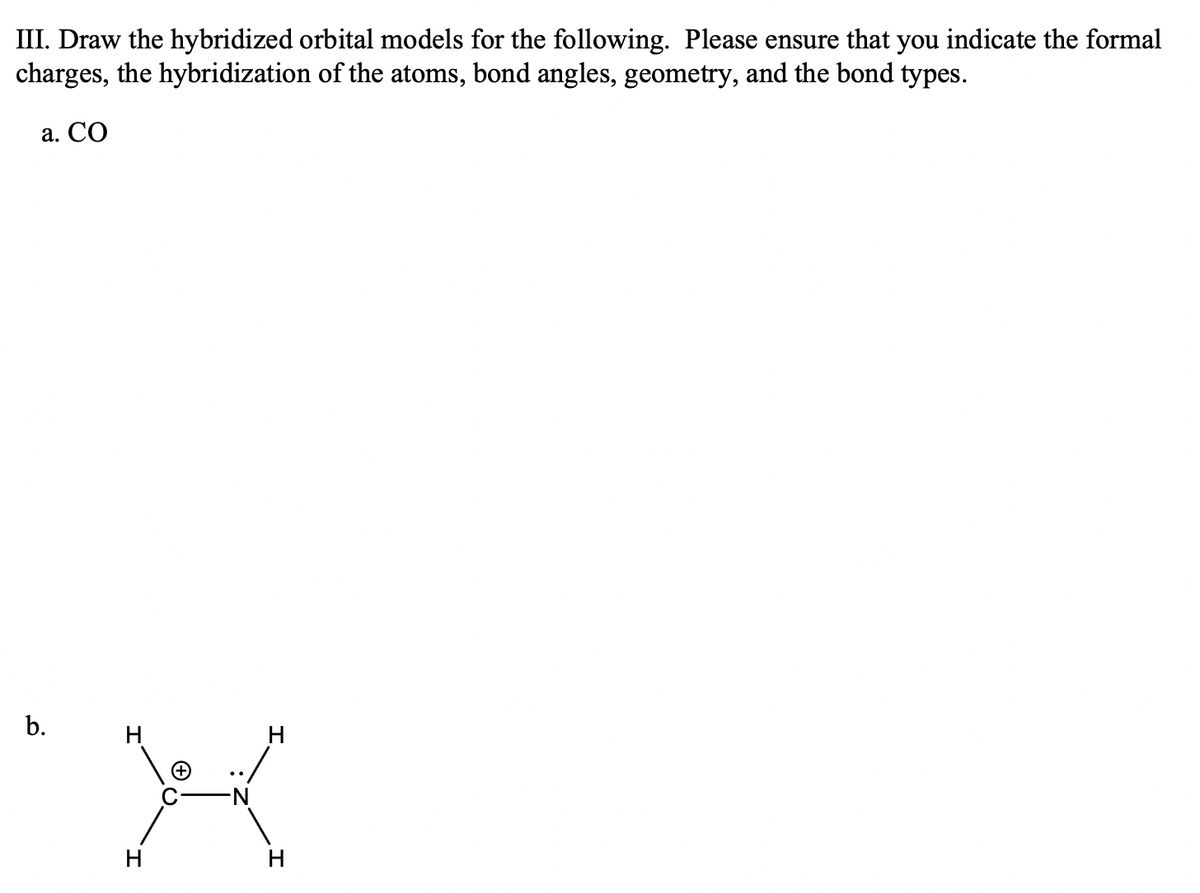 III. Draw the hybridized orbital models for the following. Please ensure that you indicate the formal
charges, the hybridization of the atoms, bond angles, geometry, and the bond types.
a. CO
b.
H
X
H