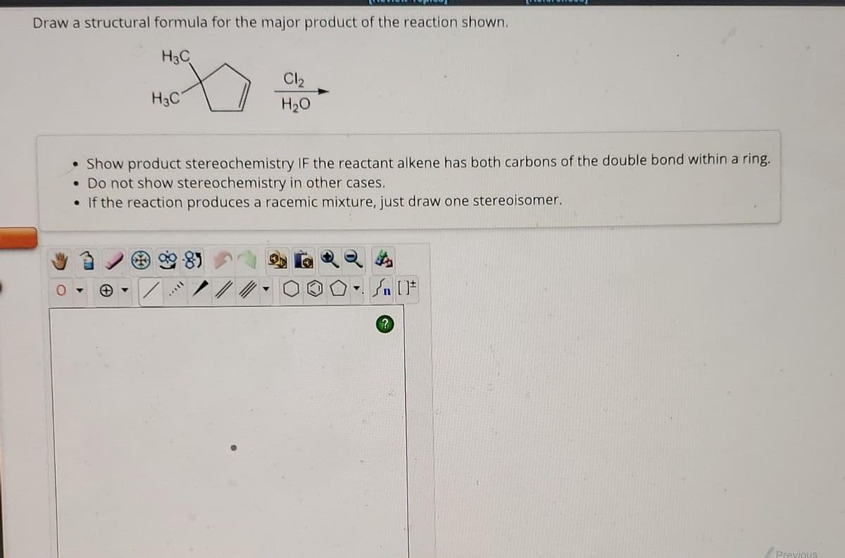 Draw a structural formula for the major product of the reaction shown.
H3C
H3C
Cl₂
H₂O
• Show product stereochemistry IF the reactant alkene has both carbons of the double bond within a ring.
• Do not show stereochemistry in other cases.
• If the reaction produces a racemic mixture, just draw one stereoisomer.
▼
Sn [F
?
Previous