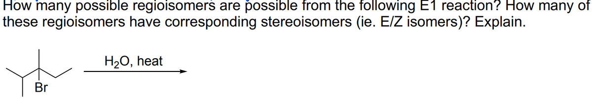 How many possible regioisomers are possible from the following E1 reaction? How many of
these regioisomers have corresponding stereoisomers (ie. E/Z isomers)? Explain.
Br
H₂O, heat