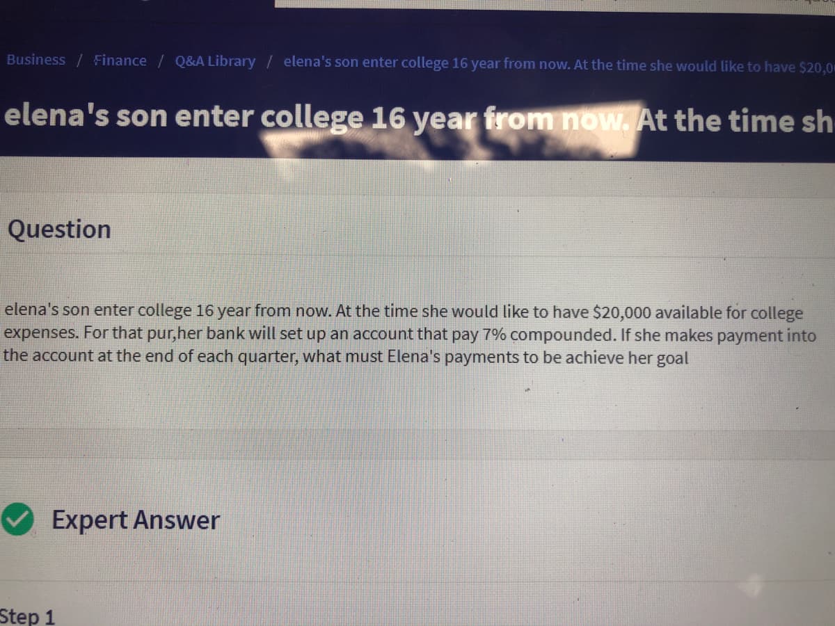 **Business / Finance | Q&A Library**

### Elena's son will enter college 16 years from now. At that time, she would like to have $20,000 available for college expenses.

#### Question
Elena's son will enter college 16 years from now. At that time, she would like to have $20,000 available for college expenses. For that purpose, her bank will set up an account that pays 7% interest compounded quarterly. If she makes payments into the account at the end of each quarter, what must Elena's payments be to achieve her goal?

#### Expert Answer

**Step 1**