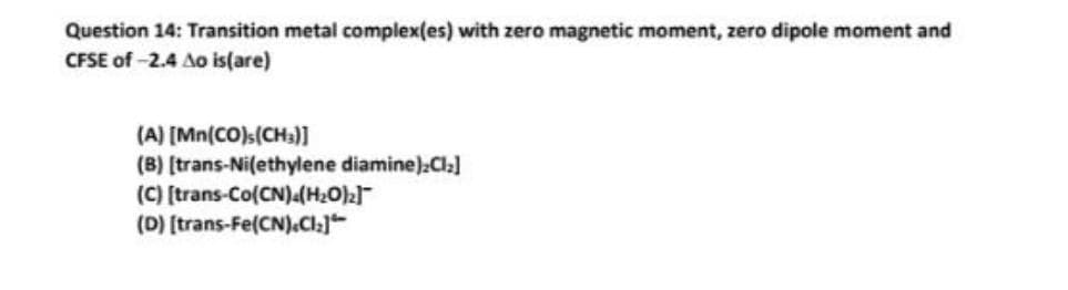 Question 14: Transition metal complex(es) with zero magnetic moment, zero dipole moment and
CFSE of -2.4 Ao is(are)
(A) [Mn(CO)s(CH3)]
(B) [trans-Ni(ethylene diamine):Cl₂]
(C) [trans-Co(CN).(H₂O)2]
(D) [trans-Fe(CN).CI₂]