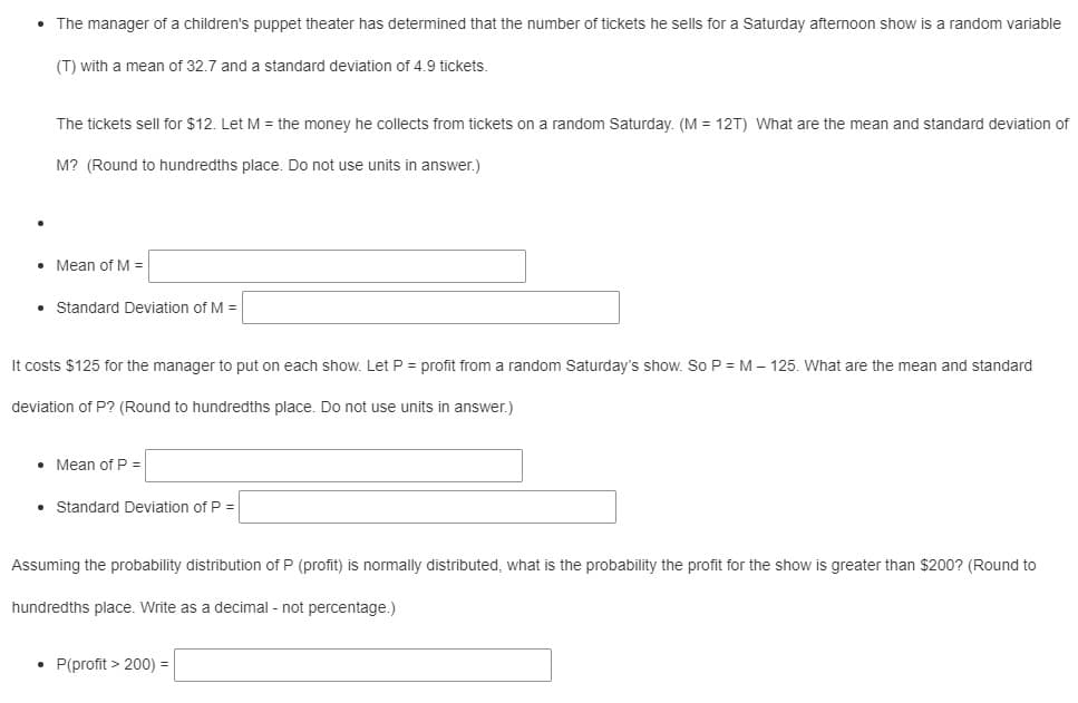 • The manager of a children's puppet theater has determined that the number of tickets he sells for a Saturday afternoon show is a random variable
(T) with a mean of 32.7 and a standard deviation of 4.9 tickets.
The tickets sell for $12. Let M = the money he collects from tickets on a random Saturday. (M = 12T) What are the mean and standard deviation of
M? (Round to hundredths place. Do not use units in answer.)
• Mean of M =
• Standard Deviation of M =
It costs $125 for the manager to put on each show. Let P = profit from a random Saturday's show. So P = M – 125. What are the mean and standard
deviation of P? (Round to hundredths place. Do not use units in answer.)
• Mean of P =
• Standard Deviation of P =
Assuming the probability distribution of P (profit) is normally distributed, what is the probability the profit for the show is greater than $200? (Round to
hundredths place. Write as a decimal - not percentage.)
P(profit > 200) =
