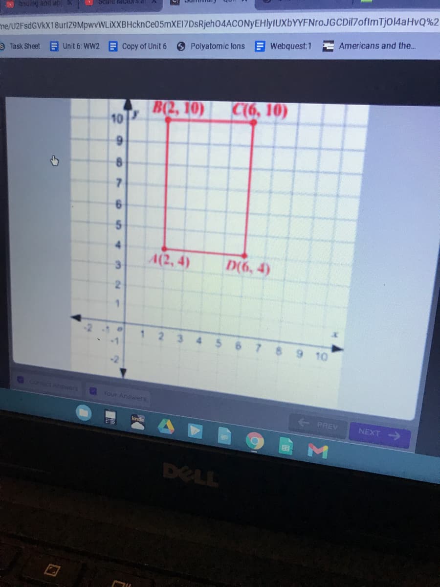 me/U2FsdGVkX18urlZ9MpwvWLiXXBHcknCe05mXE17DsRjeh04ACONyEHlyIUXbYYFNroJGCDil7ofImTjol4aHvQ%2
Americans and the..
g and ab
Polyatomic lons Webquest:1
S Task Sheet
E Unit 6: WW2 E Copy of Unit 6
B(2, 10)
10
C(6, 10)
7.
4.
4(2, 4)
3.
D(6, 4)
1
3.
4.
7.
9 10
Correct Answer's
2 Your Answers
PREV
NEXT
DELL
