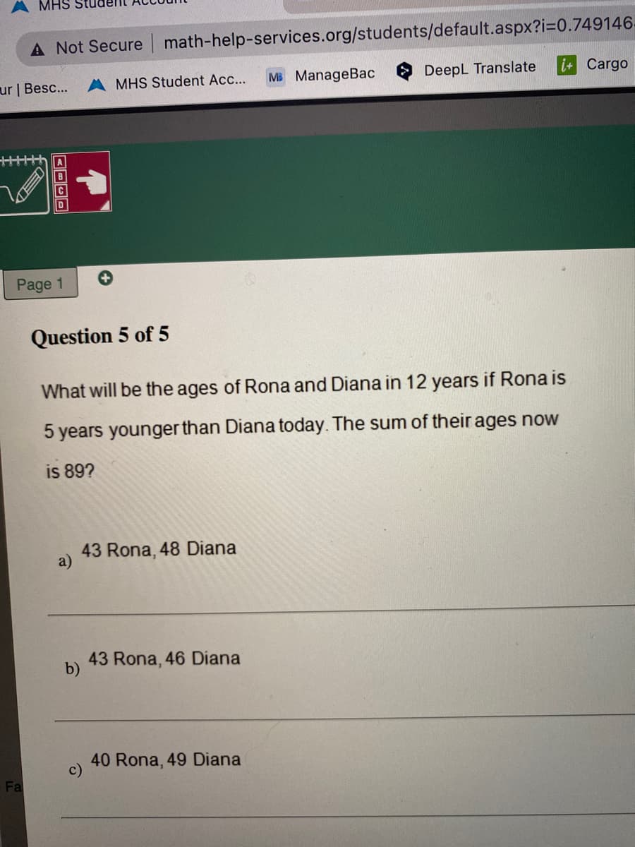 MHS Stu
A Not Secure math-help-services.org/students/default.aspx?i=0.749146-
ur | Besc...
Fa
ABCD
Page 1
Question 5 of 5
MHS Student Acc...
b)
43 Rona, 48 Diana
c)
What will be the ages of Rona and Diana in 12 years if Rona is
5 years younger than Diana today. The sum of their ages now
is 89?
43 Rona, 46 Diana
MB ManageBac
40 Rona, 49 Diana
DeepL Translate
i+ Cargo