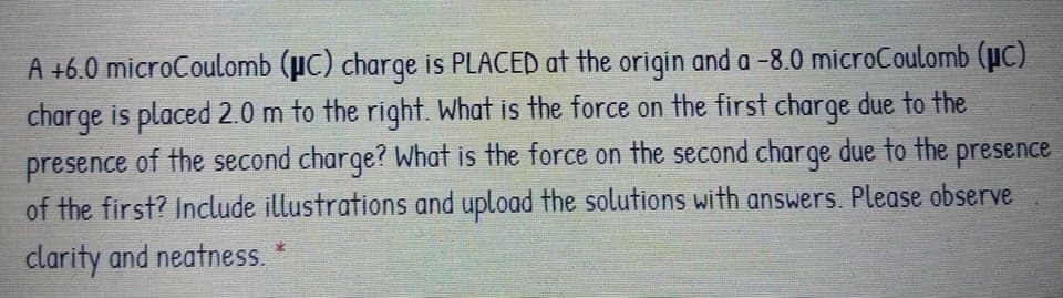 A +6.0 microCoulomb (µC) charqe is PLACED at the origin and a -8.0 microCoulomb (µc)
charge is placed 2.0 m to the right. What is the force on the first charge due to the
presence of the second charge? What is the force on the second charge due to the presence
of the first? Include illustrations and upload the solutions with answers. Please observe
clarity and neatness.
