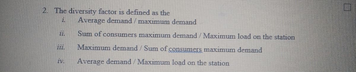 2. The diversity factor is defined as the
Average demand/maximum demand
2.
Sum of consumers maximum demand/Maximum load on the station
Maximum demand /Sum of consumers maximum demand
iv.
Average demand/Maximum load on the station
