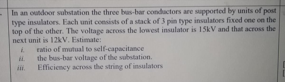 In an outdoor substation the three bus-bar conductors are supported by units of post
type insulators. Each unit consists of a stack of 3 pin type insulators fixed one on the
top of the other. The voltage across the lowest insulator is 15kV and that across the
next unit is 12kV. Estimate:
ratio of mutual to self-capacitance
i.
the bus-bar voltage of the substation.
Efficiency across the string of insulators
ii.
iii.
