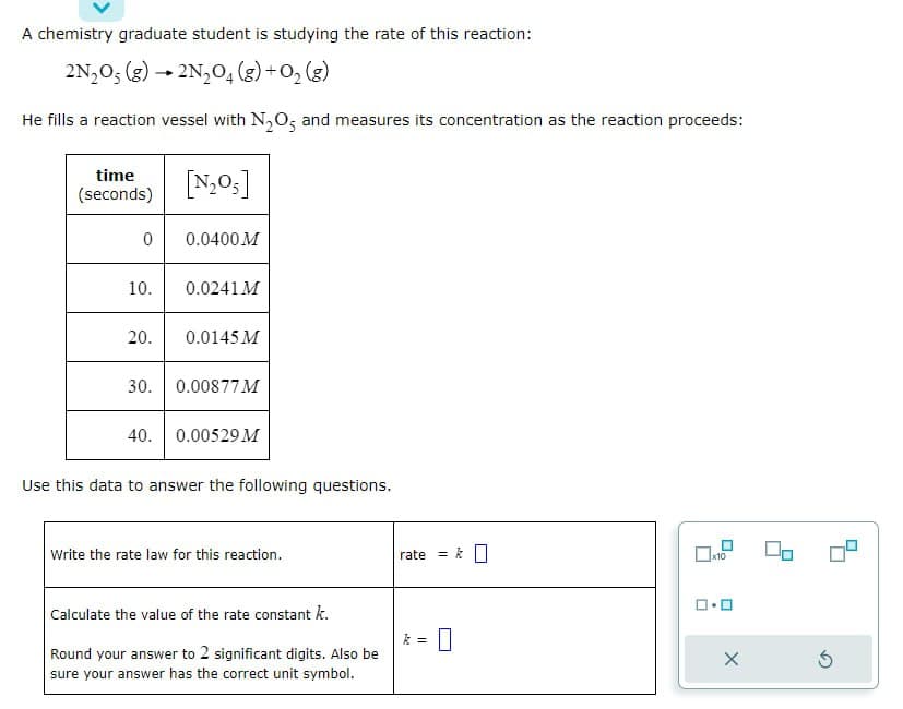 A chemistry graduate student is studying the rate of this reaction:
2N₂O5 (g) → 2N₂O4 (g) + O₂(g)
He fills a reaction vessel with N₂O5 and measures its concentration as the reaction proceeds:
time
(seconds)
0
10.
20.
30.
40.
[N₂O₁]
0.0400 M
0.0241 M
0.0145 M
0.00877 M
0.00529 M
Use this data to answer the following questions.
Write the rate law for this reaction.
Calculate the value of the rate constant k.
Round your answer to 2 significant digits. Also be
sure your answer has the correct unit symbol.
rate
k =
x10
5