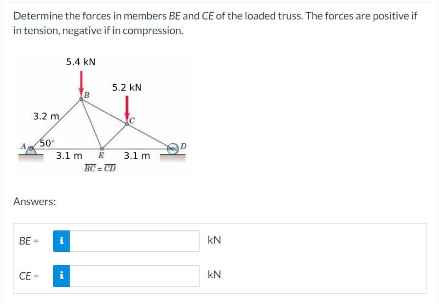 Determine the forces in members BE and CE of the loaded truss. The forces are positive if
in tension, negative if in compression.
A
3.2 m
Answers:
BE =
50⁰
CE=
i
5.4 KN
3.1 m E
i
B
5.2 KN
BC=CD
C
3.1 m
D
kN
KN