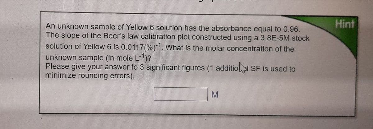 An unknown sample of Yellow 6 solution has the absorbance equal to 0.96.
The slope of the Beer's law calibration plot constructed using a 3.8E-5M stock
solution of Yellow 6 is 0.0117 (%) 1. What is the molar concentration of the
unknown sample (in mole L-¹)?
Please give your answer to 3 significant figures (1 additional SF is used to
minimize rounding errors).
M
Hint