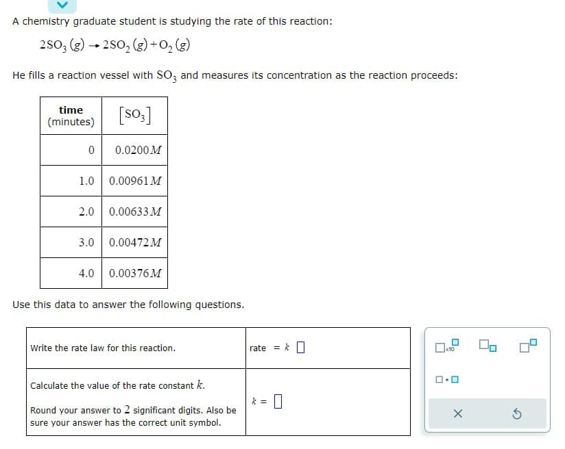 A chemistry graduate student is studying the rate of this reaction:
2SO3 (g) →2SO₂(g) + O₂(g)
He fills a reaction vessel with SO3 and measures its concentration as the reaction proceeds:
[S03]
time
(minutes)
0
0.0200 M
1.0 0.00961 M
2.0 0.00633 M
3.0
0.00472 M
4.0 0.00376 M
Use this data to answer the following questions.
Write the rate law for this reaction.
Calculate the value of the rate constant k.
Round your answer to 2 significant digits. Also be
sure your answer has the correct unit symbol.
rate
=
= k
0
x10
X
Ś