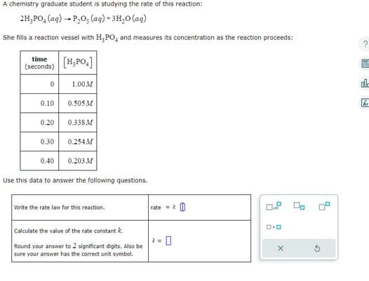 A chemistry graduate student is studying the rate of this reaction:
2H₂PO₂ (aq) → P₂O, (aq) + 3H₂O (ag)
She fills a reaction vessel with H₂PO, and measures its concentration as the reaction proceeds:
time
(seconds)
0
0.10
0.20
0.30
0.40
[H₂PO.]
1.00M
0.505 M
0.338M
0.254M
0.203 M
Use this data to answer the following questions.
write the rate law for this reaction.
Calculate the value of the rate constant k
Round your answer to 2 significant digits. Also be
sure your answer has the correct unit symbol.
rate=&
2 =
0.0
X
ED
S
Ar