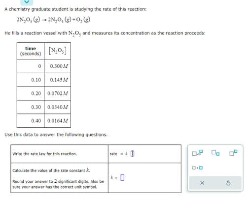 A chemistry graduate student is studying the rate of this reaction:
2N₂O₂(g) → 2N₂O₂(g) + O₂(g)
He fills a reaction vessel with N₂O, and measures its concentration as the reaction proceeds:
time
(seconds)
0
0.10
[N₂0s]
0.300M
0.145 M
0.20 0.0702 M
0.30 0.0340M
0.40
Use this data to answer the following questions.
0.0164M
Write the rate law for this reaction.
Calculate the value of the rate constant k
Round your answer to 2 significant digits. Also be
sure your answer has the correct unit symbol.
rate=&
0
D
D.O
X
2
5
G