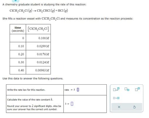 A chemistry graduate student is studying the rate of this reaction:
CICH₂CH₂Cl (g) → CH₂CHCI (g) + HCl (g)
She fills a reaction vessel with CICH₂CH₂Cl and measures its concentration as the reaction proceeds:
[CICH₂CH₂CI]
time
(seconds)
0
0.10
0.20
0.30
0.40
0.100M
0.0299 M
0.0176M
0.0124M
0.00963 M
Use this data to answer the following questions.
Write the rate law for this reaction.
Calculate the value of the rate constant k
Round your answer to 2 significant digits. Also be
sure your answer has the correct unit symbol.
rate=
kw
0
O
ロ･ロ
X
G