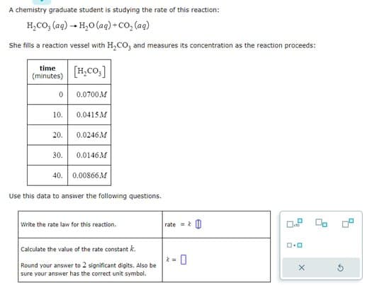 A chemistry graduate student is studying the rate of this reaction:
H,CO,(aq) — H,O(aq)+CO, (ag)
She fills a reaction vessel with H₂CO3 and measures its concentration as the reaction proceeds:
time
(minutes)
0
[H₂CO3]
0.0700M
10. 0.0415M
20. 0.0246M
30. 0.0146M
40. 0.00866M
Use this data to answer the following questions.
Write the rate law for this reaction.
Calculate the value of the rate constant k.
Round your answer to 2 significant digits. Also be
sure your answer has the correct unit symbol.
rate=&
2=
% 20
ロ･ロ
X
G