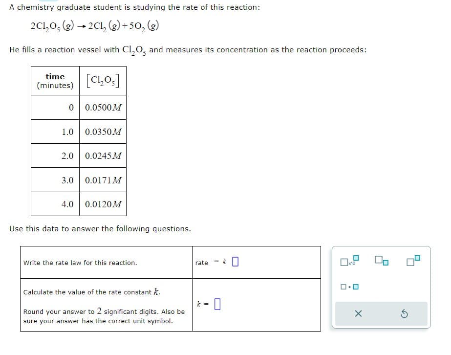 A chemistry graduate student is studying the rate of this reaction:
2C1₂O; (g) → 2Cl₂ (g) +50₂ (g)
He fills a reaction vessel with Cl₂O, and measures its concentration as the reaction proceeds:
time
(minutes)
0 0.0500M
[C₁₂205]
1.0 0.0350M
2.0 0.0245 M
3.0
4.0
0.0171 M
0.0120M
Use this data to answer the following questions.
Write the rate law for this reaction.
Calculate the value of the rate constant k.
Round your answer to 2 significant digits. Also be
sure your answer has the correct unit symbol.
rate
k
=
=
0
X
00
3