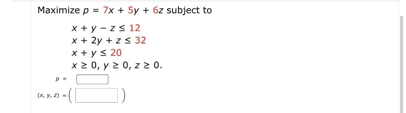 Maximize p = 7x + 5y + 6z subject to
x + y – z s 12
x + 2y + z < 32
x + y < 20
x 2 0, y 2 0, z 2 0.
(х, у, 2) %3D
