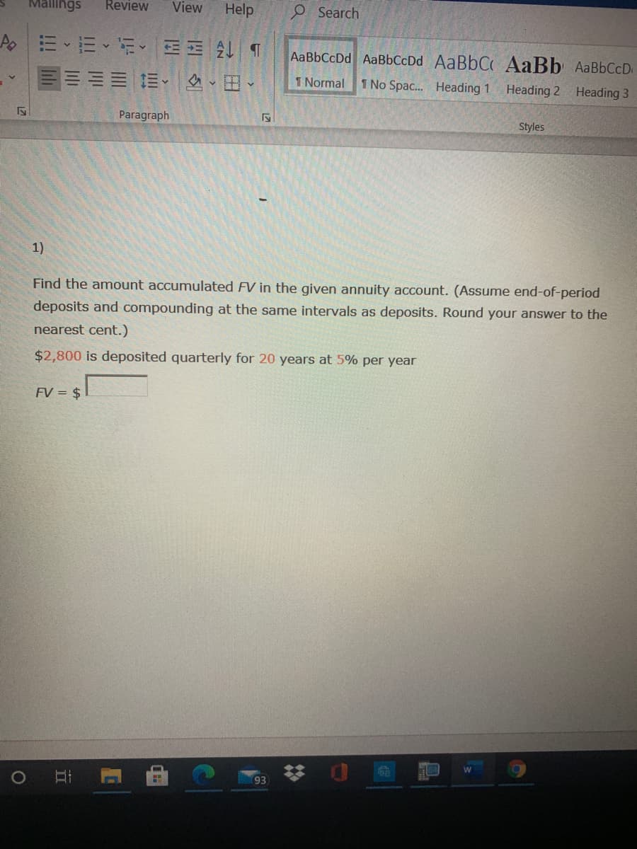 Mallings
Review
View
Help
e Search
AaBbCcDd AaBbCcDd AaBbC AaBb AaBbCcD
三加三三、、田、
1 Normal
1 No Spac. Heading 1
Heading 2 Heading 3
Paragraph
Styles
1)
Find the amount accumulated FV in the given annuity account. (Assume end-of-period
deposits and compounding at the same intervals as deposits. Round your answer to the
nearest cent.)
$2,800 is deposited quarterly for 20 years at 5% per year
FV = $
梦 0
93
