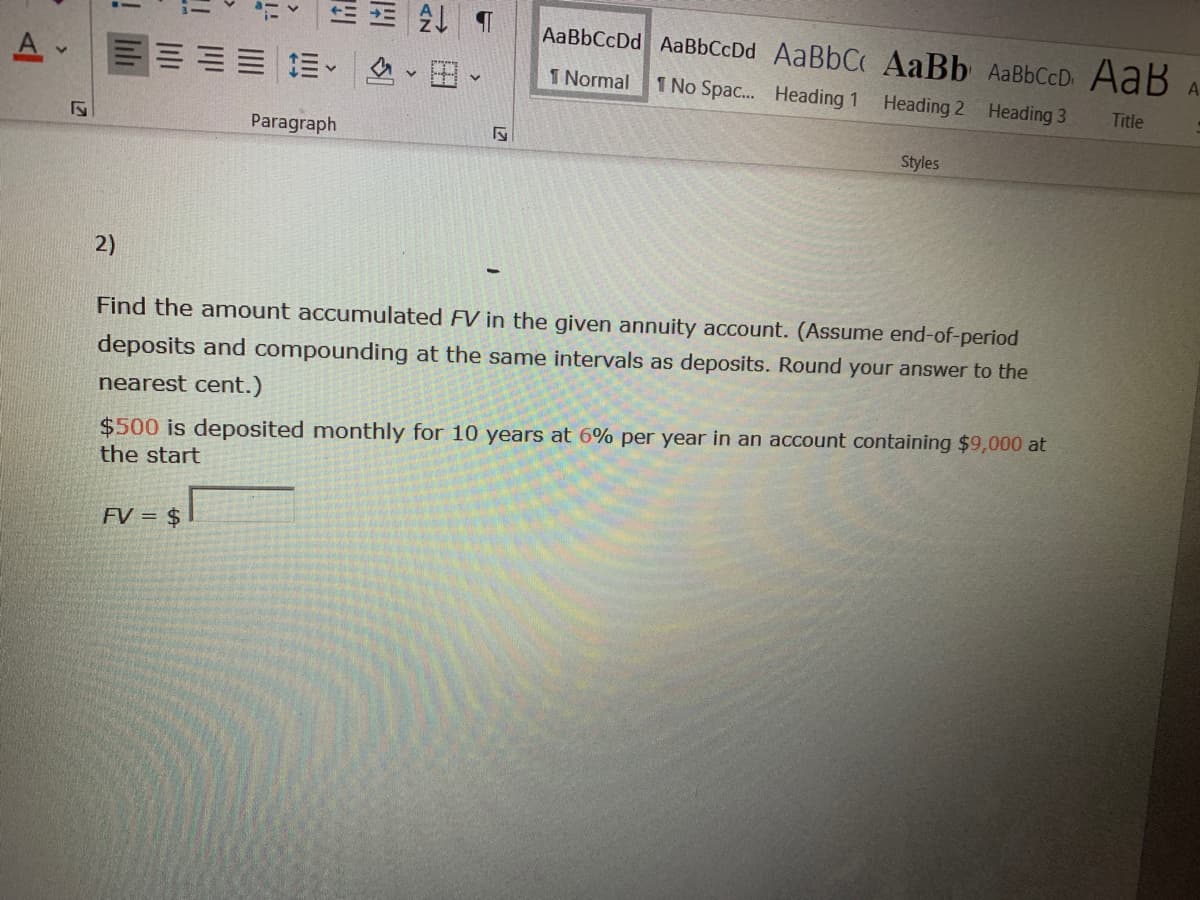 AaBbCcDd AaBbCcDd AaBbC AaBb AaBbCcD AaB
A
三= =。
色、田、
1 Normal
1 No Spac... Heading 1
Heading 2 Heading 3
Title
Paragraph
Styles
2)
Find the amount accumulated FV in the given annuity account. (Assume end-of-period
deposits and compounding at the same intervals as deposits. Round your answer to the
nearest cent.)
$500 is deposited monthly for 10 years at 6% per year in an account containing $9,000 at
the start
FV = $
