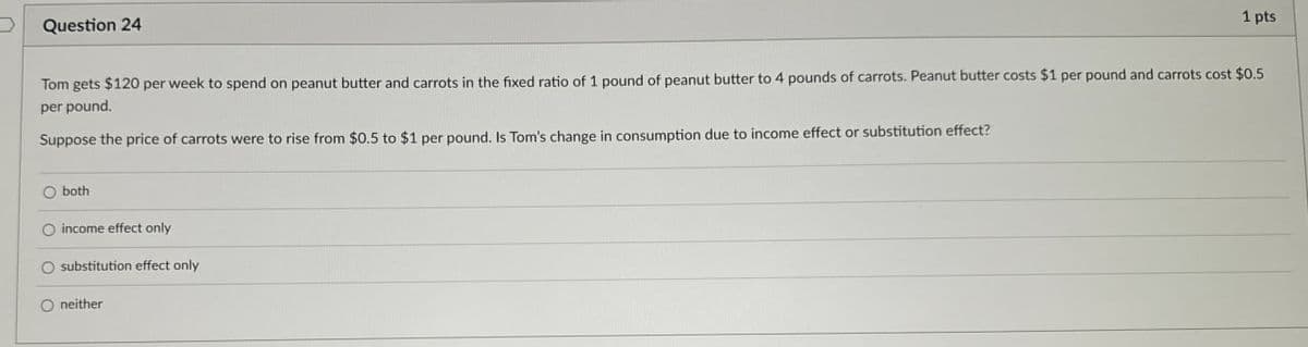 Question 24
1 pts
Tom gets $120 per week to spend on peanut butter and carrots in the fixed ratio of 1 pound of peanut butter to 4 pounds of carrots. Peanut butter costs $1 per pound and carrots cost $0.5
per pound.
Suppose the price of carrots were to rise from $0.5 to $1 per pound. Is Tom's change in consumption due to income effect or substitution effect?
both
O income effect only
substitution effect only
O neither