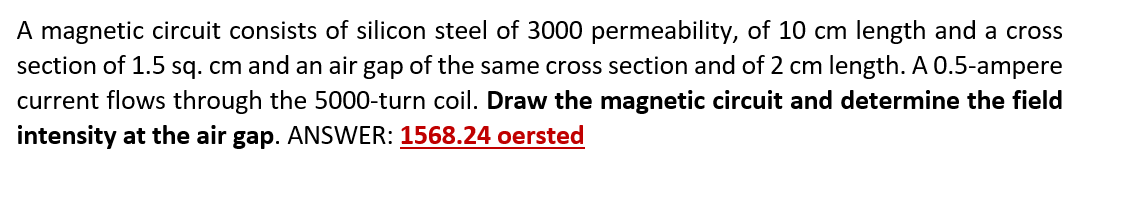 A magnetic circuit consists of silicon steel of 3000 permeability, of 10 cm length and a cross
section of 1.5 sq. cm and an air gap of the same cross section and of 2 cm length. A 0.5-ampere
current flows through the 5000-turn coil. Draw the magnetic circuit and determine the field
intensity at the air gap. ANSWER: 1568.24 oersted
