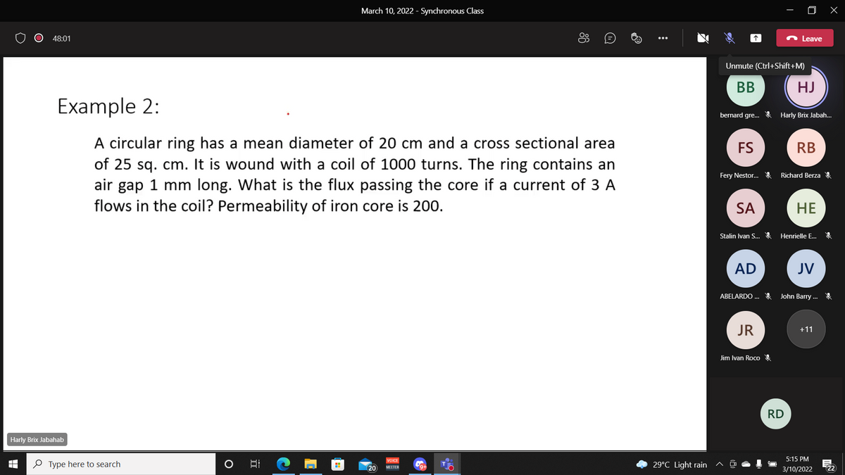 March 10, 2022 - Synchronous Class
48:01
Leave
Unmute (Ctrl+Shift+M)
BB
HJ
Example 2:
bernard gre. & Harly Brix Jabah.
A circular ring has a mean diameter of 20 cm and a cross sectional area
of 25 sq. cm. It is wound with a coil of 1000 turns. The ring contains an
air gap 1 mm long. What is the flux passing the core if a current of 3 A
flows in the coil? Permeability of iron core is 200.
FS
RB
Fery Nestor.. Richard Berza
SA
НЕ
Stalin Ivan S.
Henrielle E...
AD
JV
ABELARDO ..
John Barry ...
JR
+11
Jim Ivan Roco e
RD
Harly Brix Jabahab
5:15 PM
VOICE
O Type here to search
口
29°C Light rain ^
20
22
ΜΕETER
3/10/2022
86
