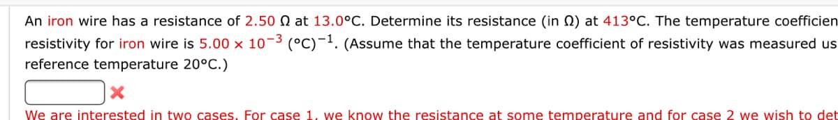 An iron wire has a resistance of 2.50 Q at 13.0°C. Determine its resistance (in N) at 413°C. The temperature coefficien
resistivity for iron wire is 5.00 × 10¬3 (°C)-. (Assume that the temperature coefficient of resistivity was measured us
reference temperature 20°C.)
We are interested in two cases, For case 1, we know the resistance at some temperature and for case 2 we wish to det
