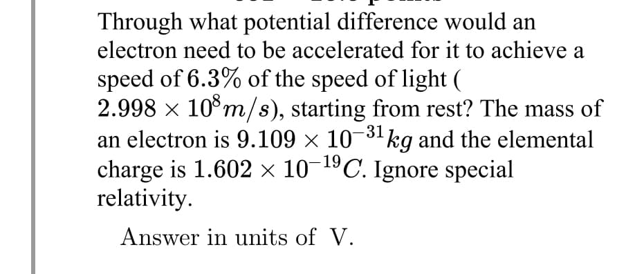 Through what potential difference would an
electron need to be accelerated for it to achieve a
speed of 6.3% of the speed of light (
2.998 × 10 m/s), starting from rest? The mass of
an electron is 9.109 × 10-³1 kg and the elemental
charge is 1.602 × 10-¹9 C. Ignore special
relativity.
Answer in units of V.