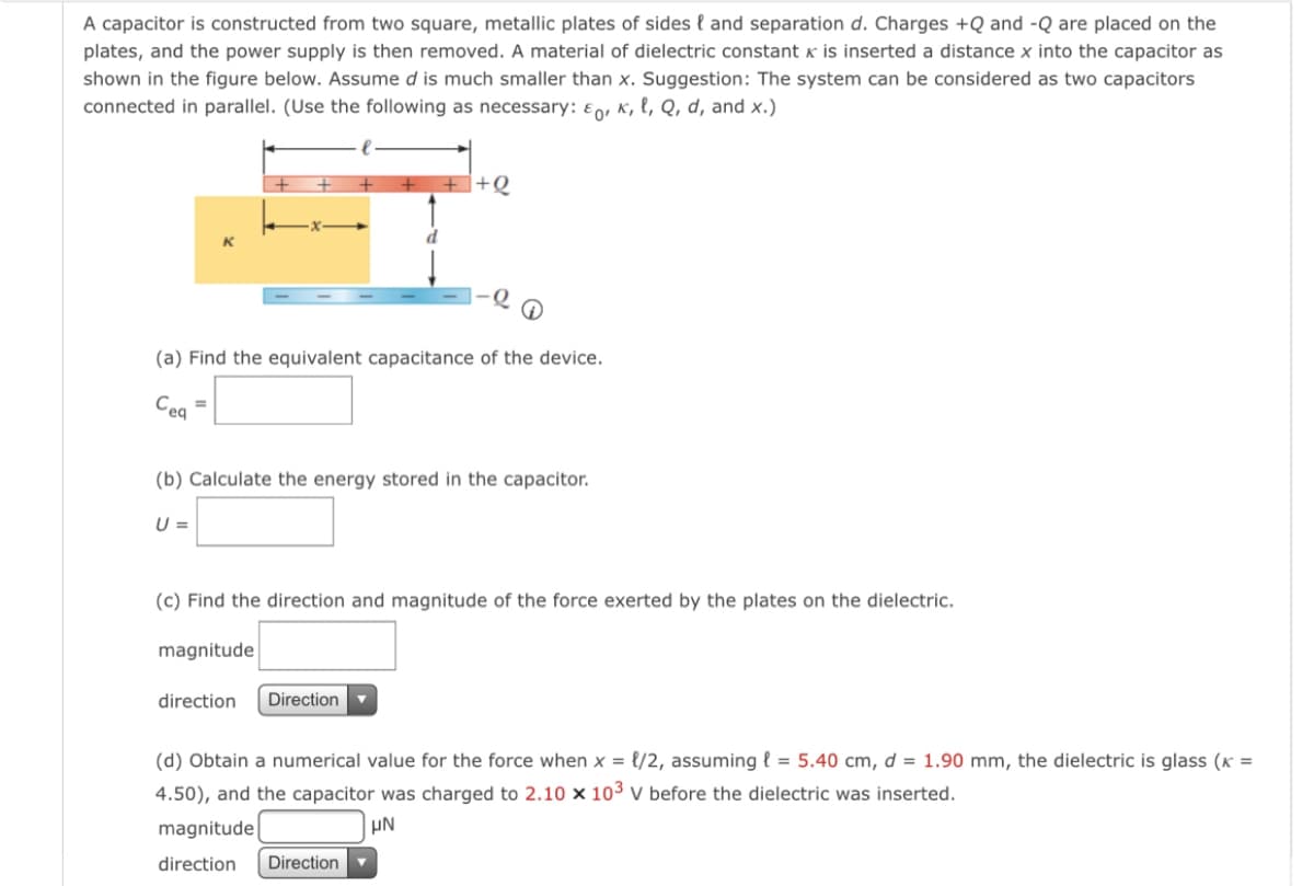 A capacitor is constructed from two square, metallic plates of sides { and separation d. Charges +Q and -Q are placed on the
plates, and the power supply is then removed. A material of dielectric constant k is inserted a distance x into the capacitor as
shown in the figure below. Assume d is much smaller than x. Suggestion: The system can be considered as two capacitors
connected in parallel. (Use the following as necessary: Eo, K, l, Q, d, and x.)
+Q
(a) Find the equivalent capacitance of the device.
Ceq
(b) Calculate the energy stored in the capacitor.
U =
(c) Find the direction and magnitude of the force exerted by the plates on the dielectric.
magnitude
direction
Direction
(d) Obtain a numerical value for the force when x = {/2, assuming { = 5.40 cm, d = 1.90 mm, the dielectric is glass (K =
4.50), and the capacitor was charged to 2.10 × 10³ v before the dielectric was inserted.
magnitude
UN
direction
Direction
