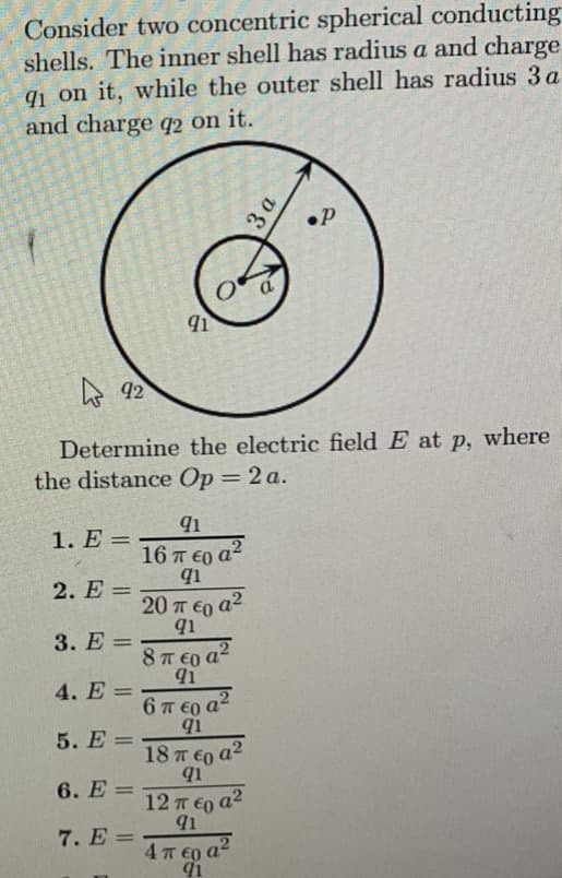 Consider two concentric spherical conducting
shells. The inner shell has radius a and charge
91 on it, while the outer shell has radius 3 a
and charge q2 on it.
1. E=
2. E=
92
Determine the electric field E at p, where
the distance Op = 2 a.
3. E=
4. E=
5. E =
6. E =
91
7. E =
91
16 π €o a2
91
20 περ α2
q1
8 περα?
91
6περα2
q1
3 a
18 π ε _a2
q1
12 περα2
91
4πεα2
91
.P