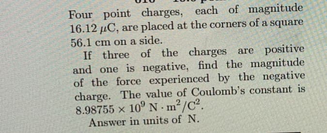 Four point charges, each of magnitude
16.12 µC, are placed at the corners of a square
56.1 cm on a side.
If three of the charges are positive
and one is negative, find the magnitude
of the force experienced by the negative
charge. The value of Coulomb's constant is
8.98755 × 10⁹ Nm²/C².
Answer in units of N.