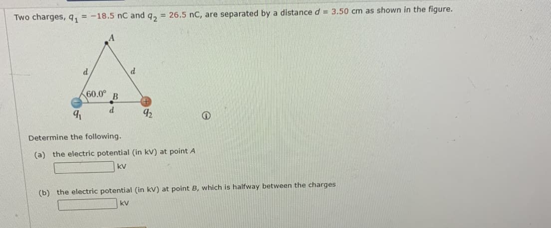 Two charges,9, = -18.5 nC and q, = 26.5 nC, are separated by a distance d = 3.50 cm as shown in the figure.
60.0°
d.
92
Determine the following.
(a) the electric potential (in kV) at point A
kV
(b) the electric potential (in kV) at point B, which is halfway between the charges
kV
