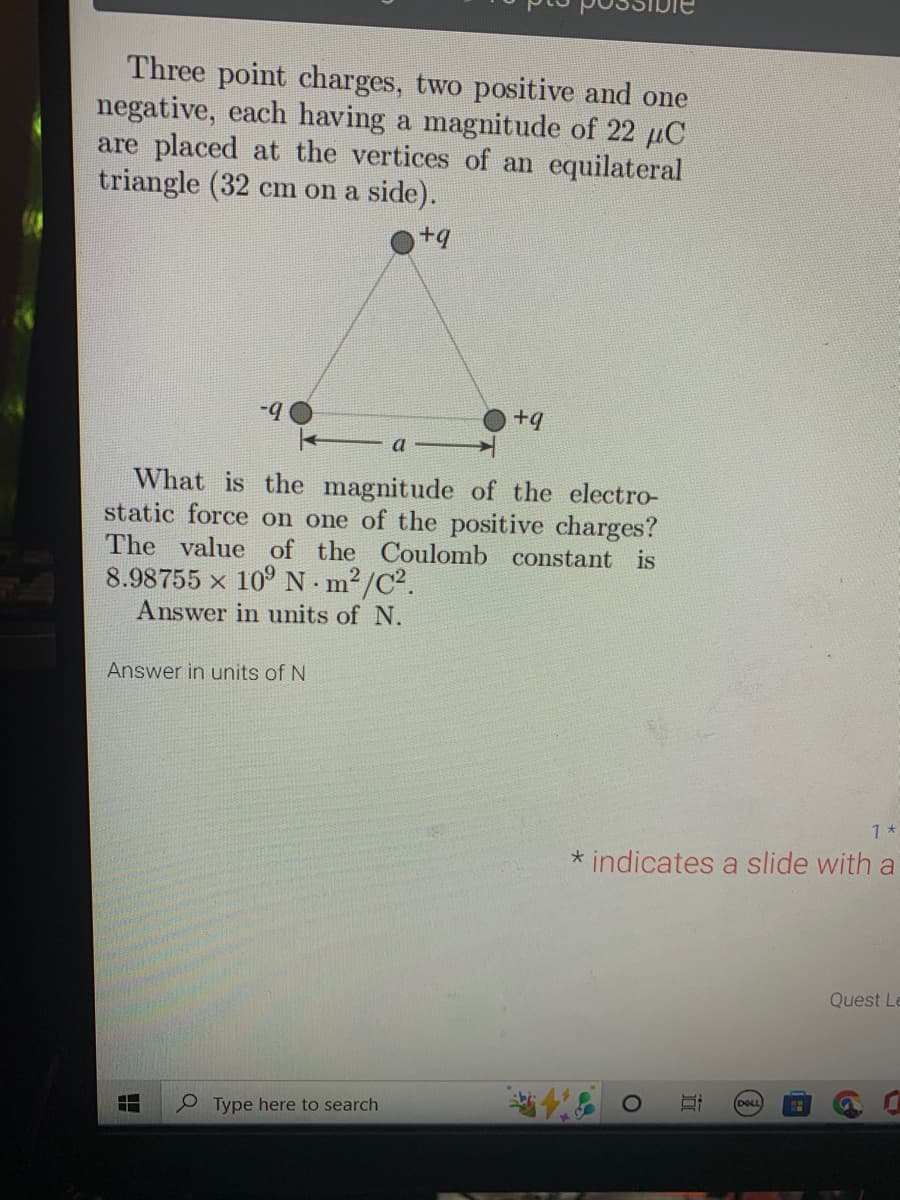 Three point charges, two positive and one
negative, each having a magnitude of 22 µC
are placed at the vertices of an equilateral
triangle (32 cm on a side).
+q
-9
What is the magnitude of the electro-
static force on one of the positive charges?
The value of the Coulomb constant is
8.98755 × 10⁹ Nm²/C².
Answer in units of N.
X
Answer in units of N
H
+q
Type here to search
1 *
* indicates a slide with a
ies
O
E DOLL
Quest Le