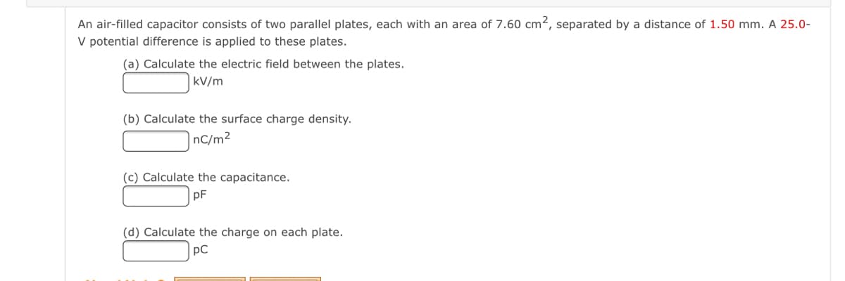 An air-filled capacitor consists of two parallel plates, each with an area of 7.60 cm², separated by a distance of 1.50 mm. A 25.0-
V potential difference is applied to these plates.
(a) Calculate the electric field between the plates.
|kV/m
(b) Calculate the surface charge density.
nC/m²
(c) Calculate the capacitance.
pF
(d) Calculate the charge on each plate.
pC
