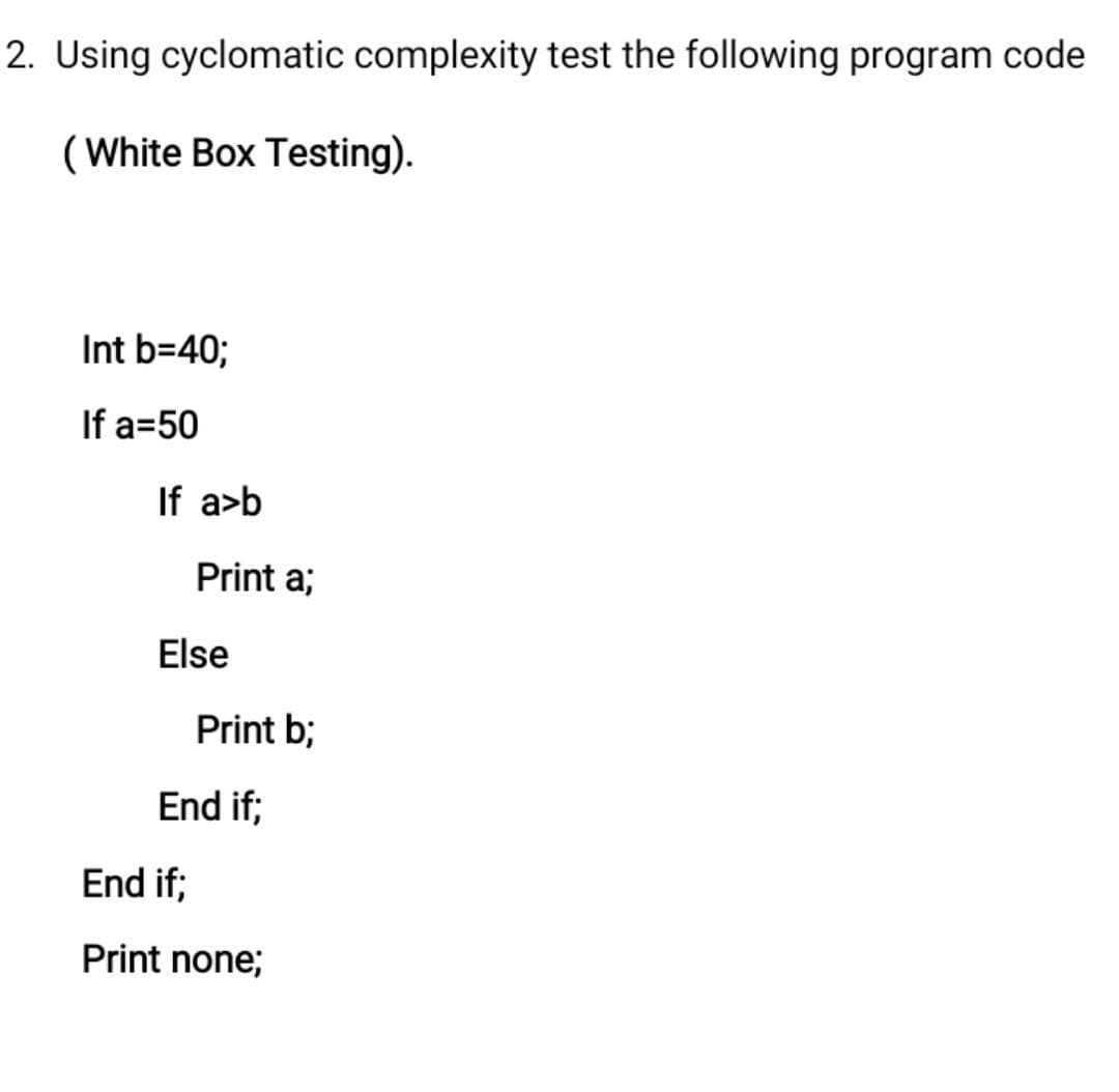 2. Using cyclomatic complexity test the following program code
(White Box Testing).
Int b=40;
If a=50
If a>b
Print a;
Print b;
Else
End if;
End if;
Print none;