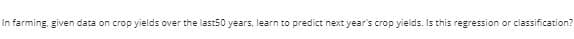 In farming, given data on crop yields over the last50 years, learn to predict next year's crop yields. Is this regression or classification?
