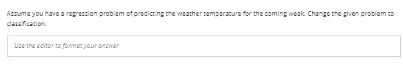 Assume you have a regression problem of predicting the weather temperature for the coming week. Change the given problem to
classification.
Use the editor to format your answer
