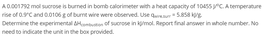 A 0.001792 mol sucrose is burned in bomb calorimeter with a heat capacity of 10455 J/°C. A temperature
rise of 0.9°C and 0.0106 g of burnt wire were observed. Use qwire.surr = 5.858 kJ/g.
Determine the experimental AHcombustion of sucrose in kJ/mol. Report final answer in whole number. No
need to indicate the unit in the box provided.
