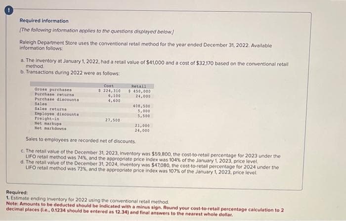 Required information
[The following information applies to the questions displayed below.]
Raleigh Department Store uses the conventional retail method for the year ended December 31, 2022. Available
information follows:
a. The inventory at January 1, 2022, had a retail value of $41,000 and a cost of $32,170 based on the conventional retail
method.
b. Transactions during 2022 were as follows:
Gross purchases
Purchase returns
Purchase discounts
Sales
Sales returns
Employee discounts
Freight-in
Cost
$ 224,310
6,100
4,600
27,500
Retail
$ 450,000
24,000
400,500
5,000
5,500
Net markups
Net markdowns
Sales to employees are recorded net of discounts.
c. The retail value of the December 31, 2023, Inventory was $59,800, the cost-to-retail percentage for 2023 under the
LIFO retail method was 74%, and the appropriate price index was 104% of the January 1, 2023, price level.
d. The retail value of the December 31, 2024, inventory was $47,080, the cost-to-retail percentage for 2024 under the
LIFO retail method was 73%, and the appropriate price index was 107% of the January 1, 2023, price level.
21,000
24,000
Required:
1. Estimate ending inventory for 2022 using the conventional retail method.
Note: Amounts to be deducted should be indicated with a minus sign. Round your cost-to-retail percentage calculation to 2
decimal places (.e., 0.1234 should be entered as 12.34) and final answers to the nearest whole dollar.