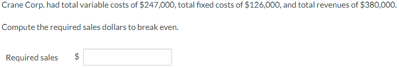 Crane Corp. had total variable costs of $247,000, total fixed costs of $126,000, and total revenues of $380,000.
Compute the required sales dollars to break even.
Required sales
tA
$