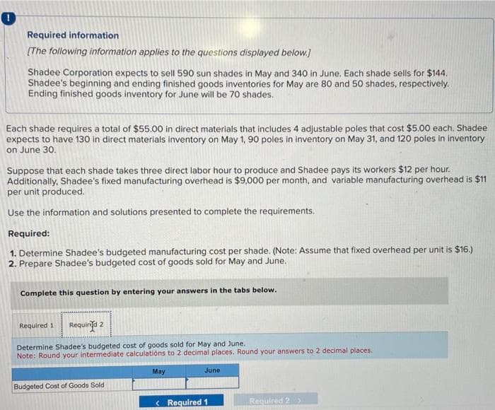 !
Required information
[The following information applies to the questions displayed below.]
Shadee Corporation expects to sell 590 sun shades in May and 340 in June. Each shade sells for $144.
Shadee's beginning and ending finished goods inventories for May are 80 and 50 shades, respectively.
Ending finished goods inventory for June will be 70 shades.
Each shade requires a total of $55.00 in direct materials that includes 4 adjustable poles that cost $5.00 each. Shadee
expects to have 130 in direct materials inventory on May 1, 90 poles in inventory on May 31, and 120 poles in inventory
on June 30.
Suppose that each shade takes three direct labor hour to produce and Shadee pays its workers $12 per hour.
Additionally, Shadee's fixed manufacturing overhead is $9,000 per month, and variable manufacturing overhead is $11
per unit produced.
Use the information and solutions presented to complete the requirements.
Required:
1. Determine Shadee's budgeted manufacturing cost per shade. (Note: Assume that fixed overhead per unit is $16.)
2. Prepare Shadee's budgeted cost of goods sold for May and June.
Complete this question by entering your answers in the tabs below.
Required 1 Requind 2
Determine Shadee's budgeted cost of goods sold for May and June..
Note: Round your intermediate calculations to 2 decimal places. Round your answers to 2 decimal places.
Budgeted Cost of Goods Sold
May
June
< Required 1
Required 2