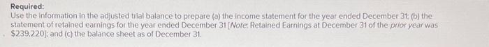 Required:
Use the information in the adjusted trial balance to prepare (a) the income statement for the year ended December 31, (b) the
statement of retained earnings for the year ended December 31 [Note: Retained Earnings at December 31 of the prior year was
$239.220); and (c) the balance sheet as of December 31.