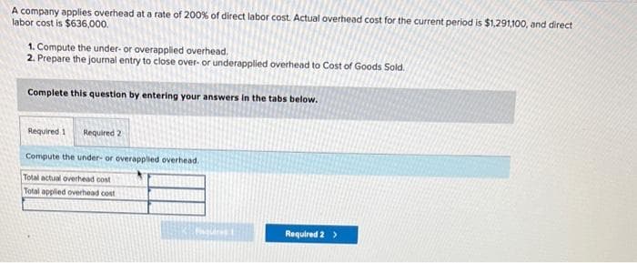 A company applies overhead at a rate of 200% of direct labor cost. Actual overhead cost for the current period is $1,291,100, and direct
labor cost is $636,000.
1. Compute the under- or overapplied overhead.
2. Prepare the journal entry to close over- or underapplied overhead to Cost of Goods Sold.
Complete this question by entering your answers in the tabs below.
Required 1 Required 2
Compute the under- or overapplied overhead.
Total actual overhead cost
Total applied overhead cost
Figures
Required 2 >