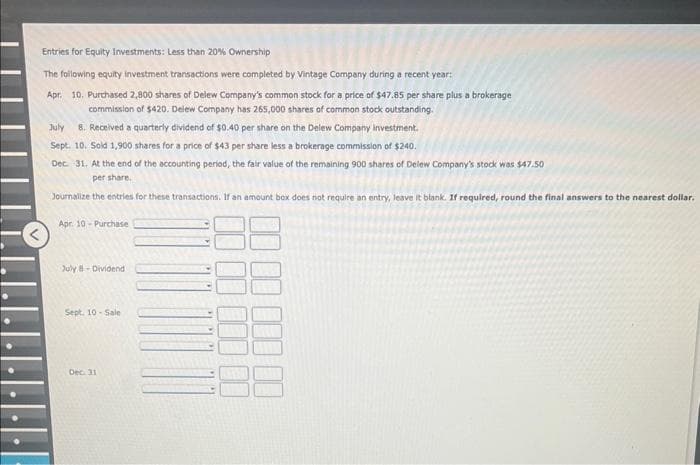 Entries for Equity Investments: Less than 20% Ownership
The following equity investment transactions were completed by Vintage Company during a recent year:
Apr. 10. Purchased 2,800 shares of Delew Company's common stock for a price of $47.85 per share plus a brokerage
commission of $420. Delew Company has 265,000 shares of common stock outstanding.
July 8. Received a quarterly dividend of $0.40 per share on the Delew Company investment.
Sept. 10. Sold 1,900 shares for a price of $43 per share less a brokerage commission of $240.
Dec. 31. At the end of the accounting period, the fair value of the remaining 900 shares of Delew Company's stock was $47.50
per share.
Journalize the entries for these transactions. If an amount box does not require an entry, leave it blank. If required, round the final answers to the nearest dollar.
Apr. 10-Purchase
July 8-Dividend
Sept. 10-Sale
Dec. 31
10
000 00
00