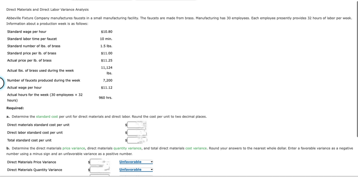 Direct Materials and Direct Labor Variance Analysis
Abbeville Fixture Company manufactures faucets in a small manufacturing facility. The faucets are made from brass. Manufacturing has 30 employees. Each employee presently provides 32 hours of labor per week.
Information about a production week is as follows:
Standard wage per hour
Standard labor time per faucet
Standard number of lbs. of brass
Standard price per lb. of brass
Actual price per lb. of brass
Actual lbs. of brass used during the week
Number of faucets produced during the week
Actual wage per hour
Actual hours for the week (30 employees x 32
hours)
Required:
$10.80
10 min.
1.5 lbs.
$11.00
$11.25
11,124
lbs.
7,200
$11.12
960 hrs.
a. Determine the standard cost per unit for direct materials and direct labor. Round the cost per unit to two decimal places.
Direct materials standard cost per unit
Direct labor standard cost per unit.
Total standard cost per unit
$
$
$
b. Determine the direct materials price variance, direct materials quantity variance, and total direct materials cost variance. Round your answers to the nearest whole dollar. Enter a favorable variance as a negative
number using a minus sign and an unfavorable variance as a positive number.
Direct Materials Price Variance
Direct Materials Quantity Variance
Unfavorable
Unfavorable