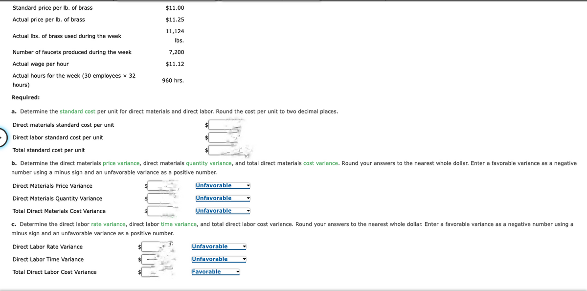 Standard price per lb. of brass
Actual price per lb. of brass
Actual lbs. of brass used during the week
Number of faucets produced during the week
Actual wage per hour
Actual hours for the week (30 employees x 32
hours)
Required:
$11.00
$11.25
11,124
lbs.
7,200
$11.12
960 hrs.
a. Determine the standard cost per unit for direct materials and direct labor. Round the cost per unit to two decimal places.
Direct materials standard cost per unit
Direct labor standard cost per unit
Total standard cost per unit
JOU
$
$
b. Determine the direct materials price variance, direct materials quantity variance, and total direct materials cost variance. Round your answers to the nearest whole dollar. Enter a favorable variance as a negative
number using a minus sign and an unfavorable variance as a positive number.
Direct Materials Price Variance
Direct Materials Quantity Variance
Total Direct Materials Cost Variance
Unfavorable
Unfavorable
Unfavorable
c. Determine the direct labor rate variance, direct labor time variance, and total direct labor cost variance. Round your answers to the nearest whole dollar. Enter a favorable variance as a negative number using a
minus sign and an unfavorable variance as a positive number.
Direct Labor Rate Variance
Direct Labor Time Variance
Total Direct Labor Cost Variance
Unfavorable
Unfavorable
Favorable