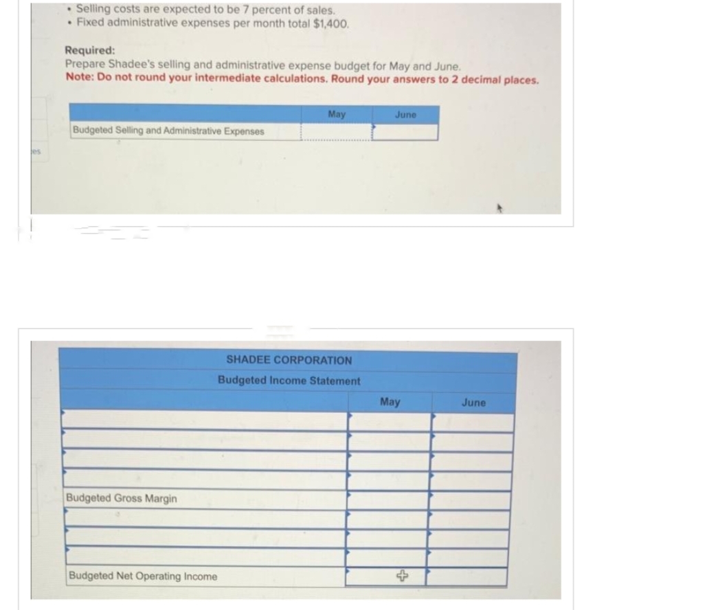 Selling costs are expected to be 7 percent of sales.
• Fixed administrative expenses per month total $1,400.
Required:
Prepare Shadee's selling and administrative expense budget for May and June.
Note: Do not round your intermediate calculations. Round your answers to 2 decimal places.
Budgeted Selling and Administrative Expenses
Budgeted Gross Margin
Budgeted Net Operating Income
May
SHADEE CORPORATION
Budgeted Income Statement
June
May
June